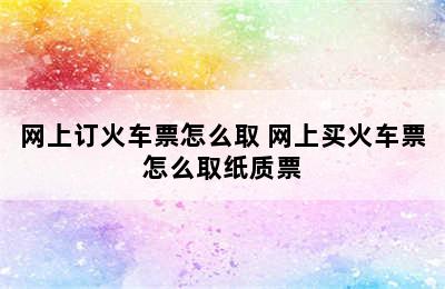 网上订火车票怎么取 网上买火车票怎么取纸质票